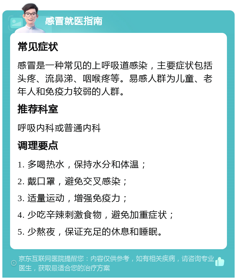 感冒就医指南 常见症状 感冒是一种常见的上呼吸道感染，主要症状包括头疼、流鼻涕、咽喉疼等。易感人群为儿童、老年人和免疫力较弱的人群。 推荐科室 呼吸内科或普通内科 调理要点 1. 多喝热水，保持水分和体温； 2. 戴口罩，避免交叉感染； 3. 适量运动，增强免疫力； 4. 少吃辛辣刺激食物，避免加重症状； 5. 少熬夜，保证充足的休息和睡眠。