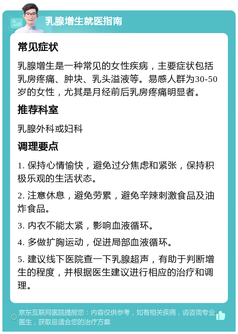 乳腺增生就医指南 常见症状 乳腺增生是一种常见的女性疾病，主要症状包括乳房疼痛、肿块、乳头溢液等。易感人群为30-50岁的女性，尤其是月经前后乳房疼痛明显者。 推荐科室 乳腺外科或妇科 调理要点 1. 保持心情愉快，避免过分焦虑和紧张，保持积极乐观的生活状态。 2. 注意休息，避免劳累，避免辛辣刺激食品及油炸食品。 3. 内衣不能太紧，影响血液循环。 4. 多做扩胸运动，促进局部血液循环。 5. 建议线下医院查一下乳腺超声，有助于判断增生的程度，并根据医生建议进行相应的治疗和调理。