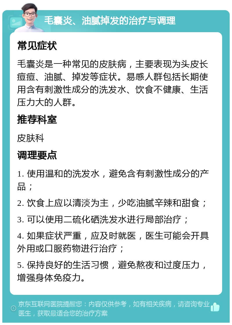 毛囊炎、油腻掉发的治疗与调理 常见症状 毛囊炎是一种常见的皮肤病，主要表现为头皮长痘痘、油腻、掉发等症状。易感人群包括长期使用含有刺激性成分的洗发水、饮食不健康、生活压力大的人群。 推荐科室 皮肤科 调理要点 1. 使用温和的洗发水，避免含有刺激性成分的产品； 2. 饮食上应以清淡为主，少吃油腻辛辣和甜食； 3. 可以使用二硫化硒洗发水进行局部治疗； 4. 如果症状严重，应及时就医，医生可能会开具外用或口服药物进行治疗； 5. 保持良好的生活习惯，避免熬夜和过度压力，增强身体免疫力。