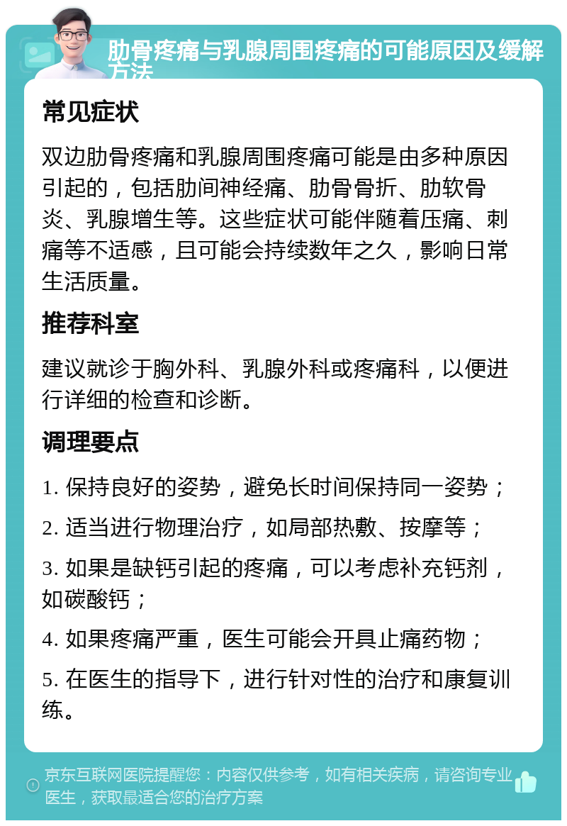 肋骨疼痛与乳腺周围疼痛的可能原因及缓解方法 常见症状 双边肋骨疼痛和乳腺周围疼痛可能是由多种原因引起的，包括肋间神经痛、肋骨骨折、肋软骨炎、乳腺增生等。这些症状可能伴随着压痛、刺痛等不适感，且可能会持续数年之久，影响日常生活质量。 推荐科室 建议就诊于胸外科、乳腺外科或疼痛科，以便进行详细的检查和诊断。 调理要点 1. 保持良好的姿势，避免长时间保持同一姿势； 2. 适当进行物理治疗，如局部热敷、按摩等； 3. 如果是缺钙引起的疼痛，可以考虑补充钙剂，如碳酸钙； 4. 如果疼痛严重，医生可能会开具止痛药物； 5. 在医生的指导下，进行针对性的治疗和康复训练。