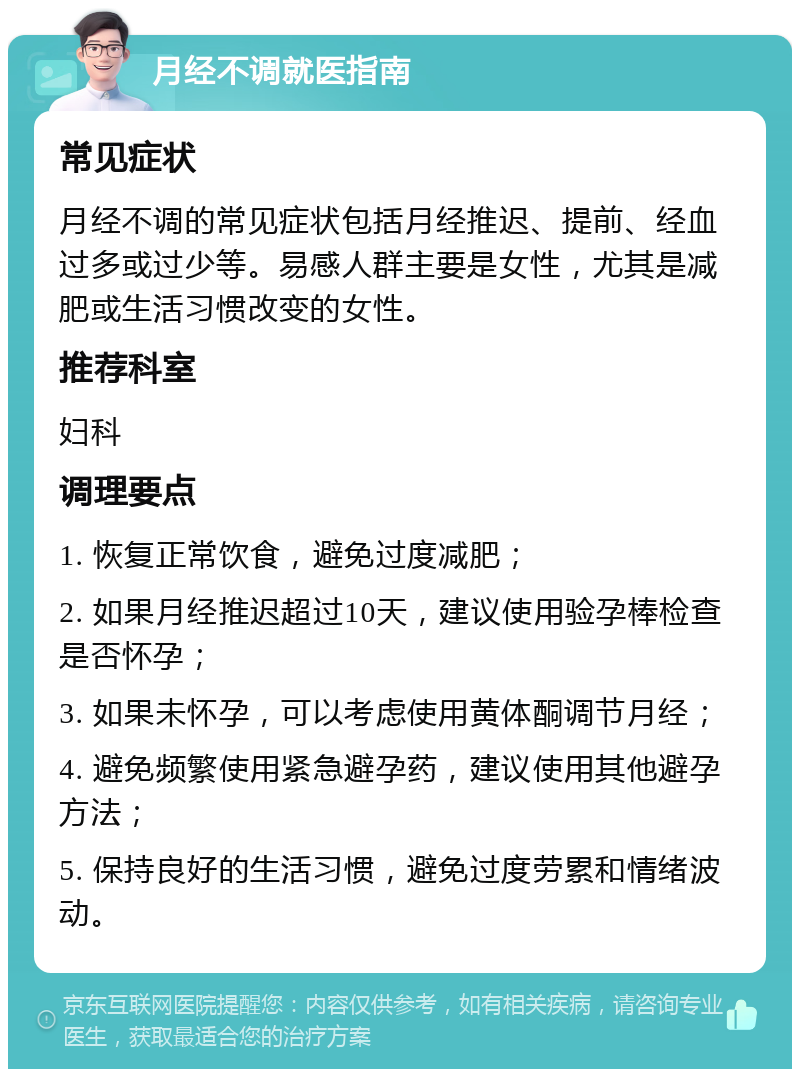 月经不调就医指南 常见症状 月经不调的常见症状包括月经推迟、提前、经血过多或过少等。易感人群主要是女性，尤其是减肥或生活习惯改变的女性。 推荐科室 妇科 调理要点 1. 恢复正常饮食，避免过度减肥； 2. 如果月经推迟超过10天，建议使用验孕棒检查是否怀孕； 3. 如果未怀孕，可以考虑使用黄体酮调节月经； 4. 避免频繁使用紧急避孕药，建议使用其他避孕方法； 5. 保持良好的生活习惯，避免过度劳累和情绪波动。