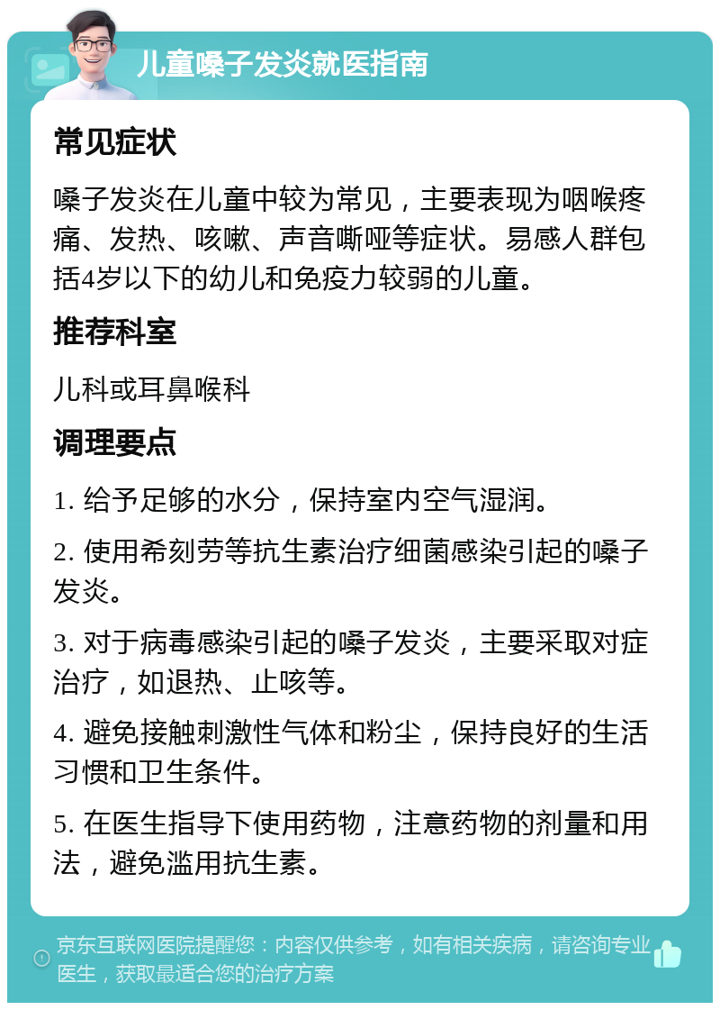 儿童嗓子发炎就医指南 常见症状 嗓子发炎在儿童中较为常见，主要表现为咽喉疼痛、发热、咳嗽、声音嘶哑等症状。易感人群包括4岁以下的幼儿和免疫力较弱的儿童。 推荐科室 儿科或耳鼻喉科 调理要点 1. 给予足够的水分，保持室内空气湿润。 2. 使用希刻劳等抗生素治疗细菌感染引起的嗓子发炎。 3. 对于病毒感染引起的嗓子发炎，主要采取对症治疗，如退热、止咳等。 4. 避免接触刺激性气体和粉尘，保持良好的生活习惯和卫生条件。 5. 在医生指导下使用药物，注意药物的剂量和用法，避免滥用抗生素。