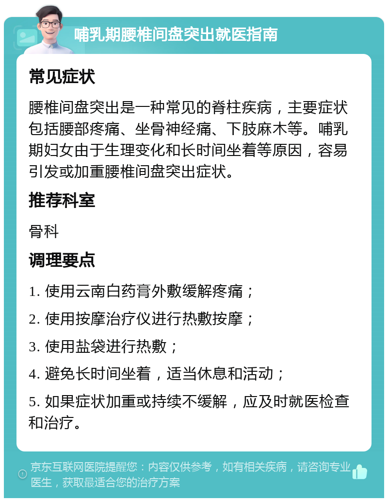 哺乳期腰椎间盘突出就医指南 常见症状 腰椎间盘突出是一种常见的脊柱疾病，主要症状包括腰部疼痛、坐骨神经痛、下肢麻木等。哺乳期妇女由于生理变化和长时间坐着等原因，容易引发或加重腰椎间盘突出症状。 推荐科室 骨科 调理要点 1. 使用云南白药膏外敷缓解疼痛； 2. 使用按摩治疗仪进行热敷按摩； 3. 使用盐袋进行热敷； 4. 避免长时间坐着，适当休息和活动； 5. 如果症状加重或持续不缓解，应及时就医检查和治疗。