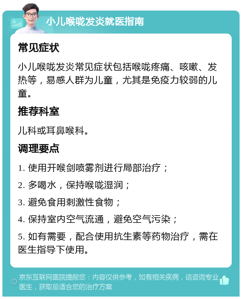 小儿喉咙发炎就医指南 常见症状 小儿喉咙发炎常见症状包括喉咙疼痛、咳嗽、发热等，易感人群为儿童，尤其是免疫力较弱的儿童。 推荐科室 儿科或耳鼻喉科。 调理要点 1. 使用开喉剑喷雾剂进行局部治疗； 2. 多喝水，保持喉咙湿润； 3. 避免食用刺激性食物； 4. 保持室内空气流通，避免空气污染； 5. 如有需要，配合使用抗生素等药物治疗，需在医生指导下使用。