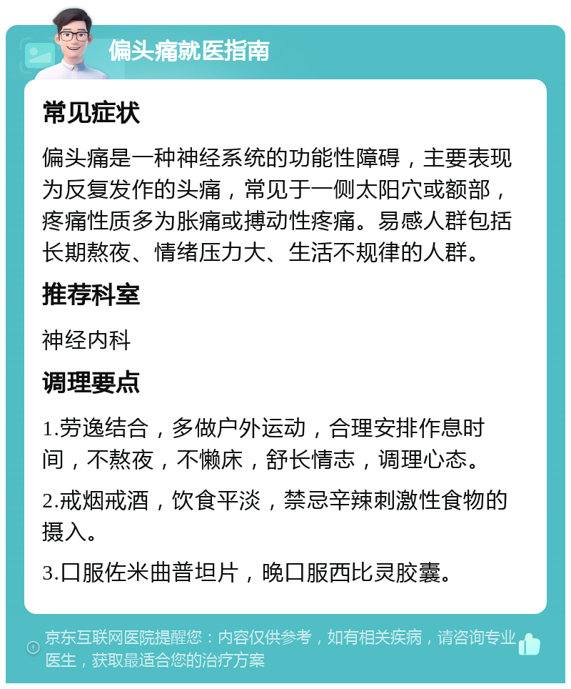 偏头痛就医指南 常见症状 偏头痛是一种神经系统的功能性障碍，主要表现为反复发作的头痛，常见于一侧太阳穴或额部，疼痛性质多为胀痛或搏动性疼痛。易感人群包括长期熬夜、情绪压力大、生活不规律的人群。 推荐科室 神经内科 调理要点 1.劳逸结合，多做户外运动，合理安排作息时间，不熬夜，不懒床，舒长情志，调理心态。 2.戒烟戒酒，饮食平淡，禁忌辛辣刺激性食物的摄入。 3.口服佐米曲普坦片，晚口服西比灵胶囊。