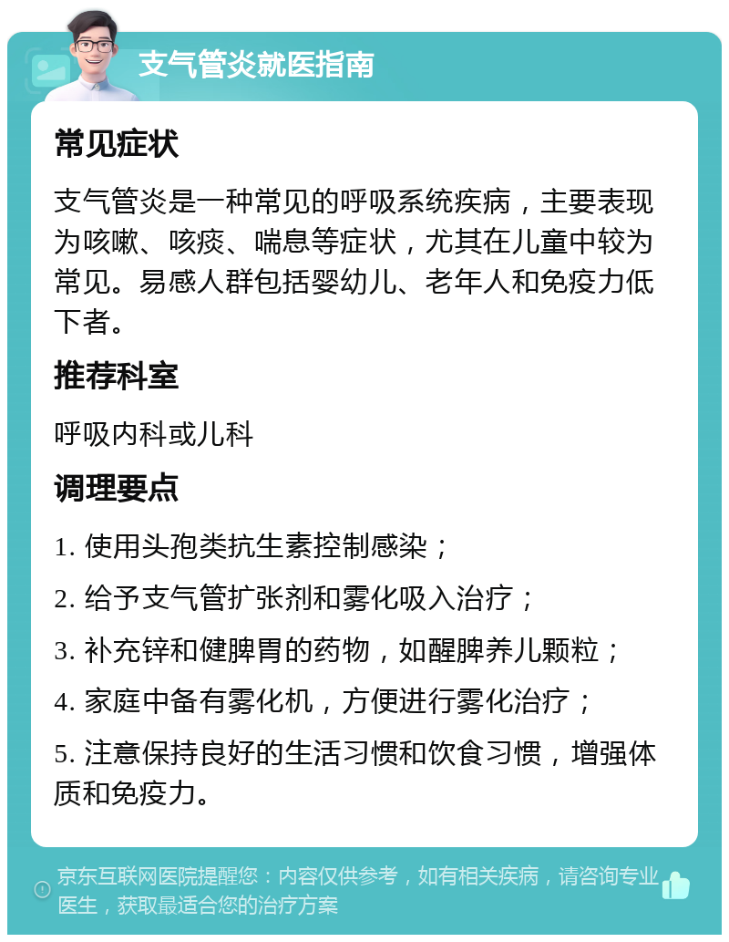 支气管炎就医指南 常见症状 支气管炎是一种常见的呼吸系统疾病，主要表现为咳嗽、咳痰、喘息等症状，尤其在儿童中较为常见。易感人群包括婴幼儿、老年人和免疫力低下者。 推荐科室 呼吸内科或儿科 调理要点 1. 使用头孢类抗生素控制感染； 2. 给予支气管扩张剂和雾化吸入治疗； 3. 补充锌和健脾胃的药物，如醒脾养儿颗粒； 4. 家庭中备有雾化机，方便进行雾化治疗； 5. 注意保持良好的生活习惯和饮食习惯，增强体质和免疫力。