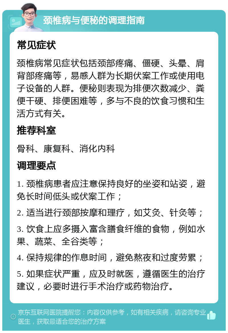 颈椎病与便秘的调理指南 常见症状 颈椎病常见症状包括颈部疼痛、僵硬、头晕、肩背部疼痛等，易感人群为长期伏案工作或使用电子设备的人群。便秘则表现为排便次数减少、粪便干硬、排便困难等，多与不良的饮食习惯和生活方式有关。 推荐科室 骨科、康复科、消化内科 调理要点 1. 颈椎病患者应注意保持良好的坐姿和站姿，避免长时间低头或伏案工作； 2. 适当进行颈部按摩和理疗，如艾灸、针灸等； 3. 饮食上应多摄入富含膳食纤维的食物，例如水果、蔬菜、全谷类等； 4. 保持规律的作息时间，避免熬夜和过度劳累； 5. 如果症状严重，应及时就医，遵循医生的治疗建议，必要时进行手术治疗或药物治疗。