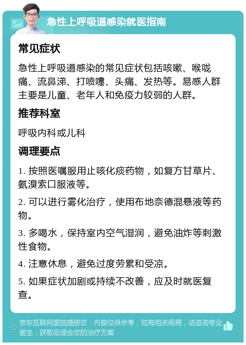 急性上呼吸道感染就医指南 常见症状 急性上呼吸道感染的常见症状包括咳嗽、喉咙痛、流鼻涕、打喷嚏、头痛、发热等。易感人群主要是儿童、老年人和免疫力较弱的人群。 推荐科室 呼吸内科或儿科 调理要点 1. 按照医嘱服用止咳化痰药物，如复方甘草片、氨溴索口服液等。 2. 可以进行雾化治疗，使用布地奈德混悬液等药物。 3. 多喝水，保持室内空气湿润，避免油炸等刺激性食物。 4. 注意休息，避免过度劳累和受凉。 5. 如果症状加剧或持续不改善，应及时就医复查。