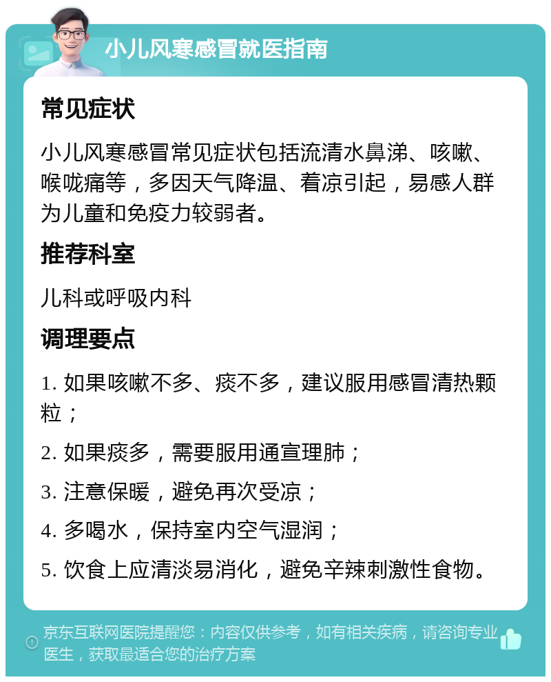 小儿风寒感冒就医指南 常见症状 小儿风寒感冒常见症状包括流清水鼻涕、咳嗽、喉咙痛等，多因天气降温、着凉引起，易感人群为儿童和免疫力较弱者。 推荐科室 儿科或呼吸内科 调理要点 1. 如果咳嗽不多、痰不多，建议服用感冒清热颗粒； 2. 如果痰多，需要服用通宣理肺； 3. 注意保暖，避免再次受凉； 4. 多喝水，保持室内空气湿润； 5. 饮食上应清淡易消化，避免辛辣刺激性食物。