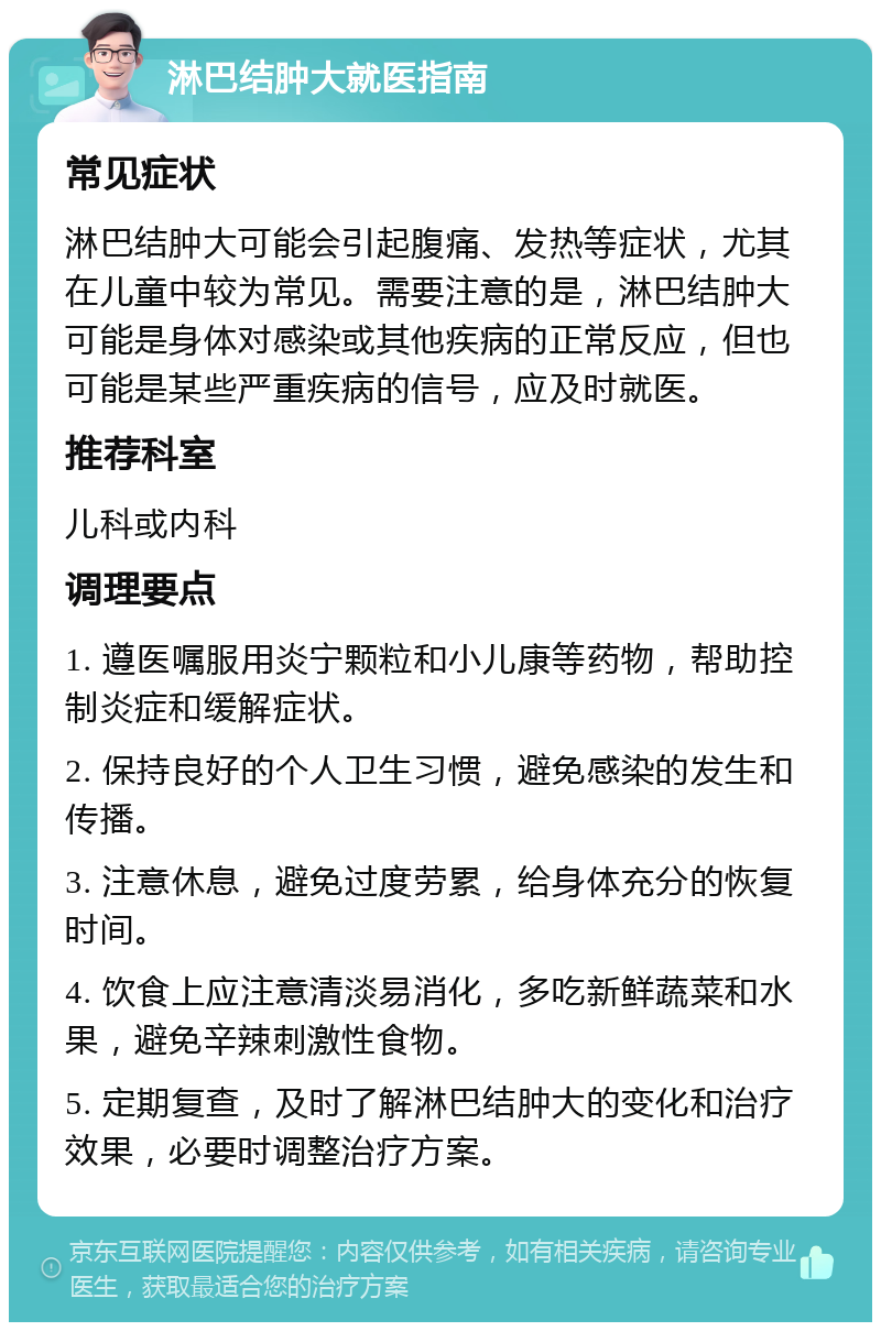 淋巴结肿大就医指南 常见症状 淋巴结肿大可能会引起腹痛、发热等症状，尤其在儿童中较为常见。需要注意的是，淋巴结肿大可能是身体对感染或其他疾病的正常反应，但也可能是某些严重疾病的信号，应及时就医。 推荐科室 儿科或内科 调理要点 1. 遵医嘱服用炎宁颗粒和小儿康等药物，帮助控制炎症和缓解症状。 2. 保持良好的个人卫生习惯，避免感染的发生和传播。 3. 注意休息，避免过度劳累，给身体充分的恢复时间。 4. 饮食上应注意清淡易消化，多吃新鲜蔬菜和水果，避免辛辣刺激性食物。 5. 定期复查，及时了解淋巴结肿大的变化和治疗效果，必要时调整治疗方案。