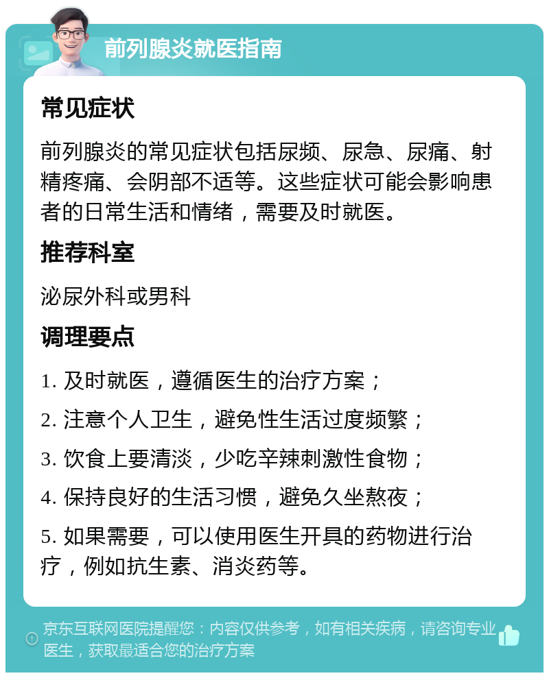 前列腺炎就医指南 常见症状 前列腺炎的常见症状包括尿频、尿急、尿痛、射精疼痛、会阴部不适等。这些症状可能会影响患者的日常生活和情绪，需要及时就医。 推荐科室 泌尿外科或男科 调理要点 1. 及时就医，遵循医生的治疗方案； 2. 注意个人卫生，避免性生活过度频繁； 3. 饮食上要清淡，少吃辛辣刺激性食物； 4. 保持良好的生活习惯，避免久坐熬夜； 5. 如果需要，可以使用医生开具的药物进行治疗，例如抗生素、消炎药等。