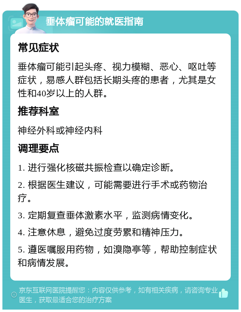 垂体瘤可能的就医指南 常见症状 垂体瘤可能引起头疼、视力模糊、恶心、呕吐等症状，易感人群包括长期头疼的患者，尤其是女性和40岁以上的人群。 推荐科室 神经外科或神经内科 调理要点 1. 进行强化核磁共振检查以确定诊断。 2. 根据医生建议，可能需要进行手术或药物治疗。 3. 定期复查垂体激素水平，监测病情变化。 4. 注意休息，避免过度劳累和精神压力。 5. 遵医嘱服用药物，如溴隐亭等，帮助控制症状和病情发展。