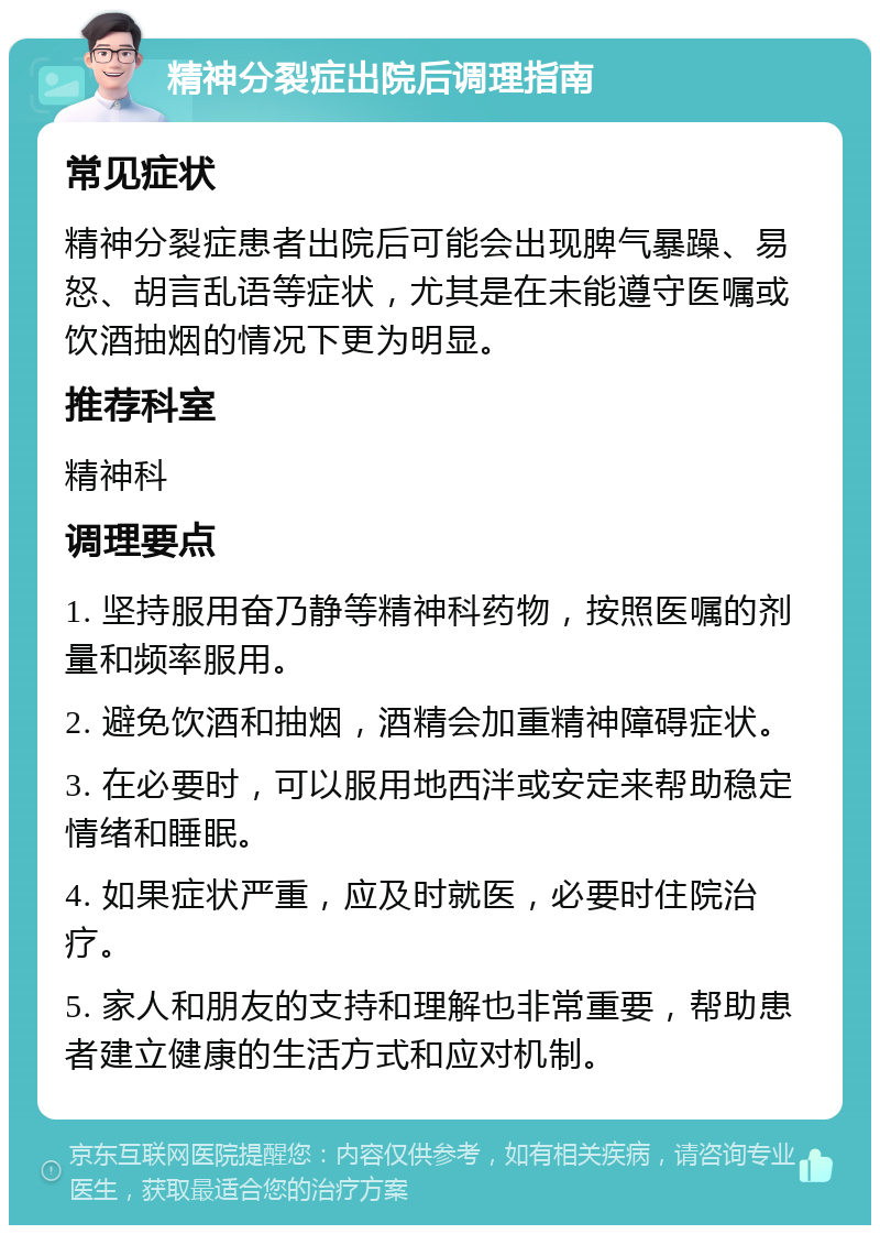 精神分裂症出院后调理指南 常见症状 精神分裂症患者出院后可能会出现脾气暴躁、易怒、胡言乱语等症状，尤其是在未能遵守医嘱或饮酒抽烟的情况下更为明显。 推荐科室 精神科 调理要点 1. 坚持服用奋乃静等精神科药物，按照医嘱的剂量和频率服用。 2. 避免饮酒和抽烟，酒精会加重精神障碍症状。 3. 在必要时，可以服用地西泮或安定来帮助稳定情绪和睡眠。 4. 如果症状严重，应及时就医，必要时住院治疗。 5. 家人和朋友的支持和理解也非常重要，帮助患者建立健康的生活方式和应对机制。