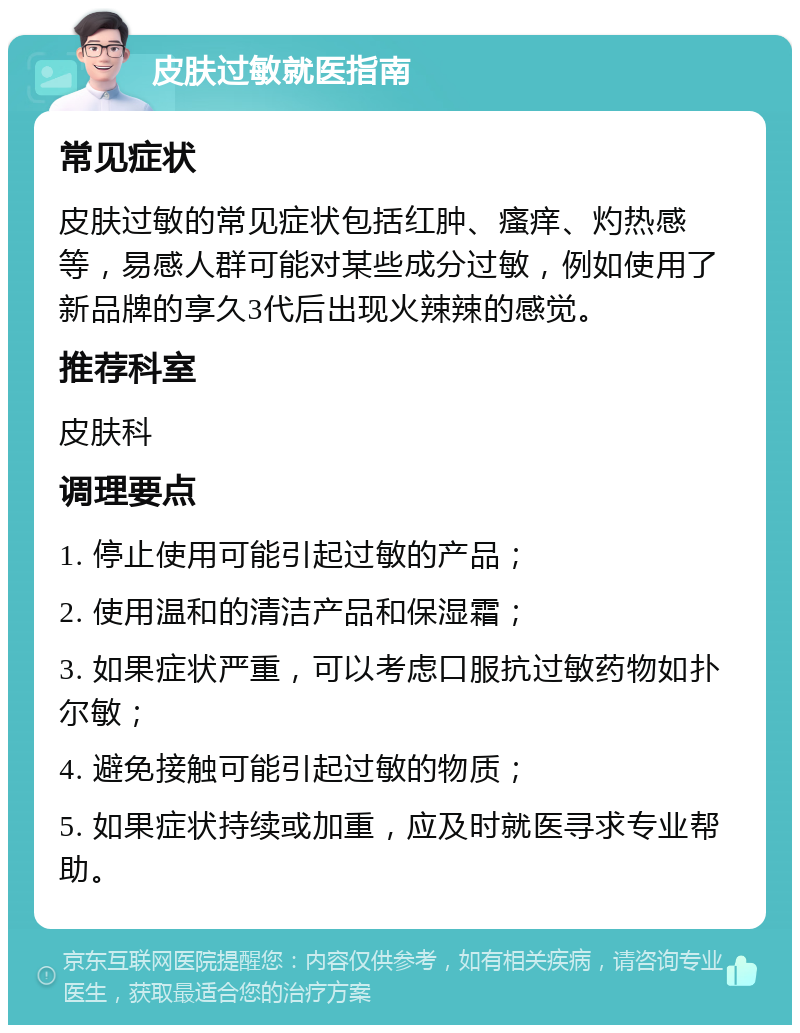 皮肤过敏就医指南 常见症状 皮肤过敏的常见症状包括红肿、瘙痒、灼热感等，易感人群可能对某些成分过敏，例如使用了新品牌的享久3代后出现火辣辣的感觉。 推荐科室 皮肤科 调理要点 1. 停止使用可能引起过敏的产品； 2. 使用温和的清洁产品和保湿霜； 3. 如果症状严重，可以考虑口服抗过敏药物如扑尔敏； 4. 避免接触可能引起过敏的物质； 5. 如果症状持续或加重，应及时就医寻求专业帮助。