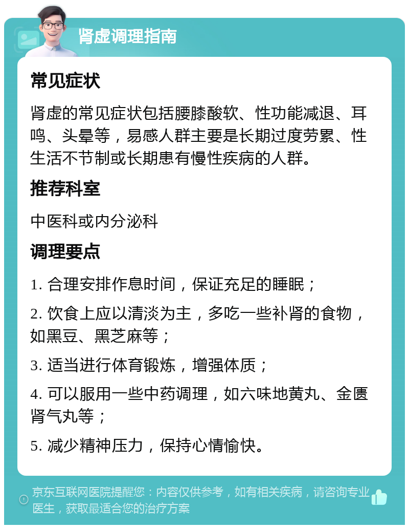 肾虚调理指南 常见症状 肾虚的常见症状包括腰膝酸软、性功能减退、耳鸣、头晕等，易感人群主要是长期过度劳累、性生活不节制或长期患有慢性疾病的人群。 推荐科室 中医科或内分泌科 调理要点 1. 合理安排作息时间，保证充足的睡眠； 2. 饮食上应以清淡为主，多吃一些补肾的食物，如黑豆、黑芝麻等； 3. 适当进行体育锻炼，增强体质； 4. 可以服用一些中药调理，如六味地黄丸、金匮肾气丸等； 5. 减少精神压力，保持心情愉快。