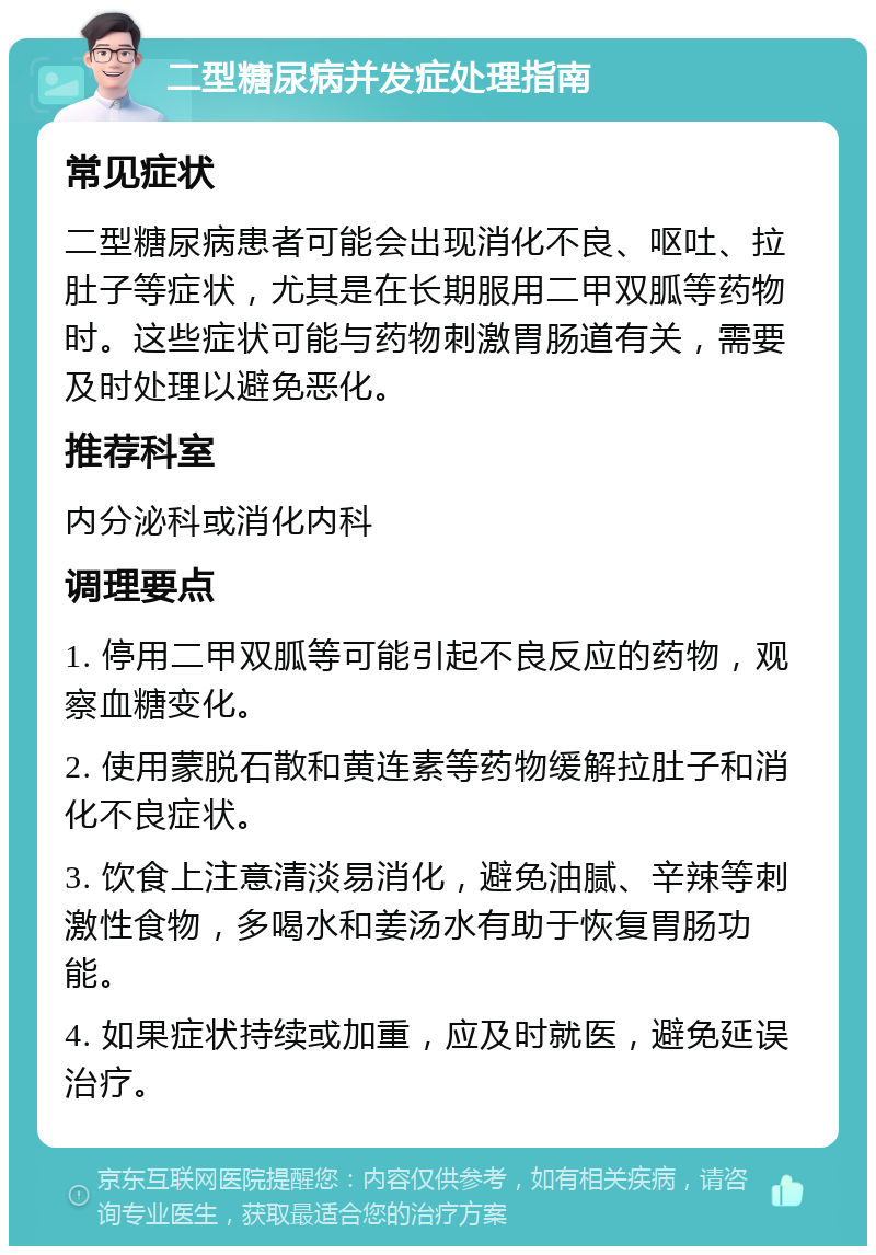 二型糖尿病并发症处理指南 常见症状 二型糖尿病患者可能会出现消化不良、呕吐、拉肚子等症状，尤其是在长期服用二甲双胍等药物时。这些症状可能与药物刺激胃肠道有关，需要及时处理以避免恶化。 推荐科室 内分泌科或消化内科 调理要点 1. 停用二甲双胍等可能引起不良反应的药物，观察血糖变化。 2. 使用蒙脱石散和黄连素等药物缓解拉肚子和消化不良症状。 3. 饮食上注意清淡易消化，避免油腻、辛辣等刺激性食物，多喝水和姜汤水有助于恢复胃肠功能。 4. 如果症状持续或加重，应及时就医，避免延误治疗。