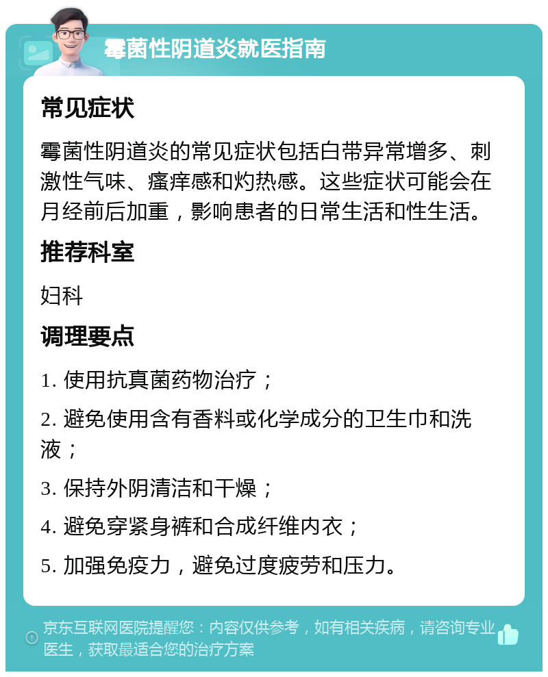 霉菌性阴道炎就医指南 常见症状 霉菌性阴道炎的常见症状包括白带异常增多、刺激性气味、瘙痒感和灼热感。这些症状可能会在月经前后加重，影响患者的日常生活和性生活。 推荐科室 妇科 调理要点 1. 使用抗真菌药物治疗； 2. 避免使用含有香料或化学成分的卫生巾和洗液； 3. 保持外阴清洁和干燥； 4. 避免穿紧身裤和合成纤维内衣； 5. 加强免疫力，避免过度疲劳和压力。