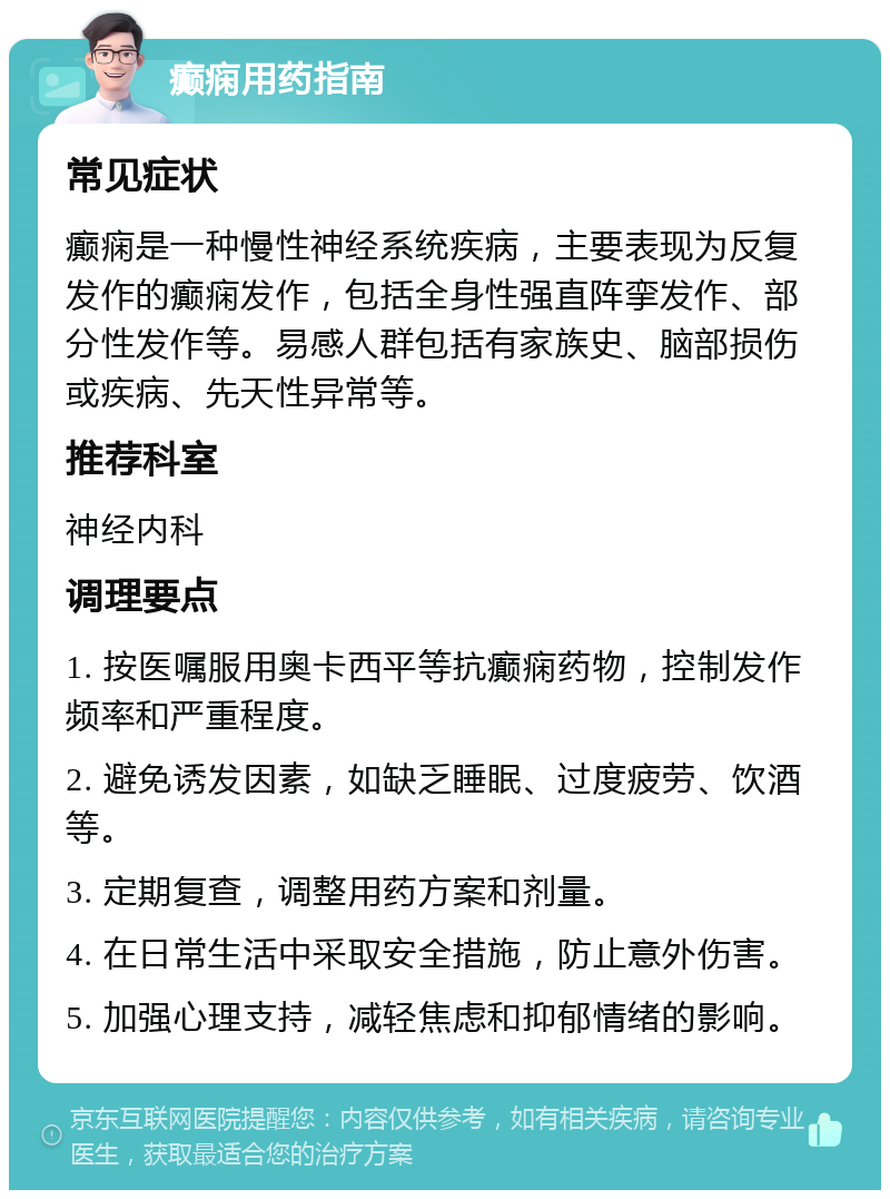 癫痫用药指南 常见症状 癫痫是一种慢性神经系统疾病，主要表现为反复发作的癫痫发作，包括全身性强直阵挛发作、部分性发作等。易感人群包括有家族史、脑部损伤或疾病、先天性异常等。 推荐科室 神经内科 调理要点 1. 按医嘱服用奥卡西平等抗癫痫药物，控制发作频率和严重程度。 2. 避免诱发因素，如缺乏睡眠、过度疲劳、饮酒等。 3. 定期复查，调整用药方案和剂量。 4. 在日常生活中采取安全措施，防止意外伤害。 5. 加强心理支持，减轻焦虑和抑郁情绪的影响。