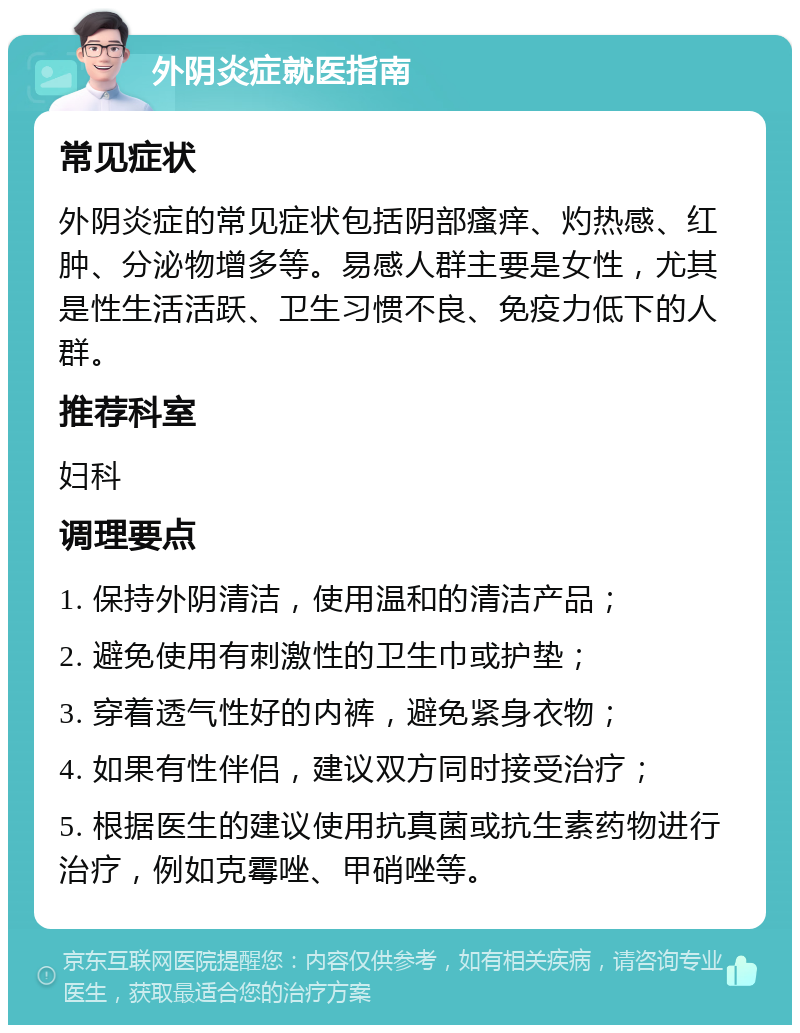 外阴炎症就医指南 常见症状 外阴炎症的常见症状包括阴部瘙痒、灼热感、红肿、分泌物增多等。易感人群主要是女性，尤其是性生活活跃、卫生习惯不良、免疫力低下的人群。 推荐科室 妇科 调理要点 1. 保持外阴清洁，使用温和的清洁产品； 2. 避免使用有刺激性的卫生巾或护垫； 3. 穿着透气性好的内裤，避免紧身衣物； 4. 如果有性伴侣，建议双方同时接受治疗； 5. 根据医生的建议使用抗真菌或抗生素药物进行治疗，例如克霉唑、甲硝唑等。