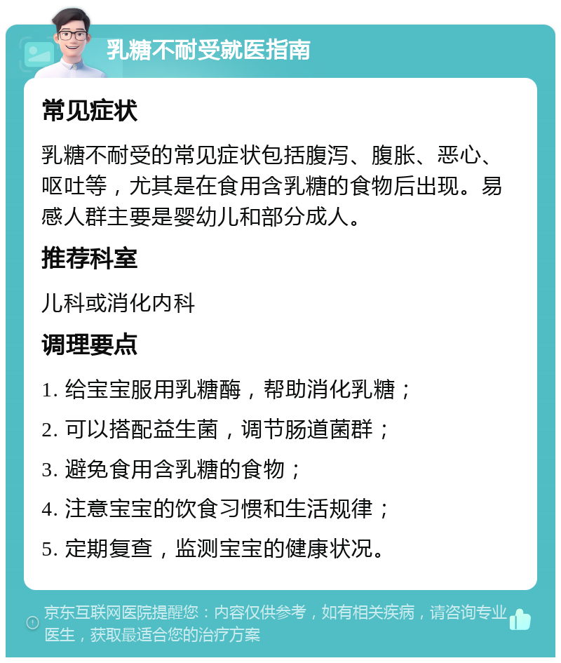 乳糖不耐受就医指南 常见症状 乳糖不耐受的常见症状包括腹泻、腹胀、恶心、呕吐等，尤其是在食用含乳糖的食物后出现。易感人群主要是婴幼儿和部分成人。 推荐科室 儿科或消化内科 调理要点 1. 给宝宝服用乳糖酶，帮助消化乳糖； 2. 可以搭配益生菌，调节肠道菌群； 3. 避免食用含乳糖的食物； 4. 注意宝宝的饮食习惯和生活规律； 5. 定期复查，监测宝宝的健康状况。