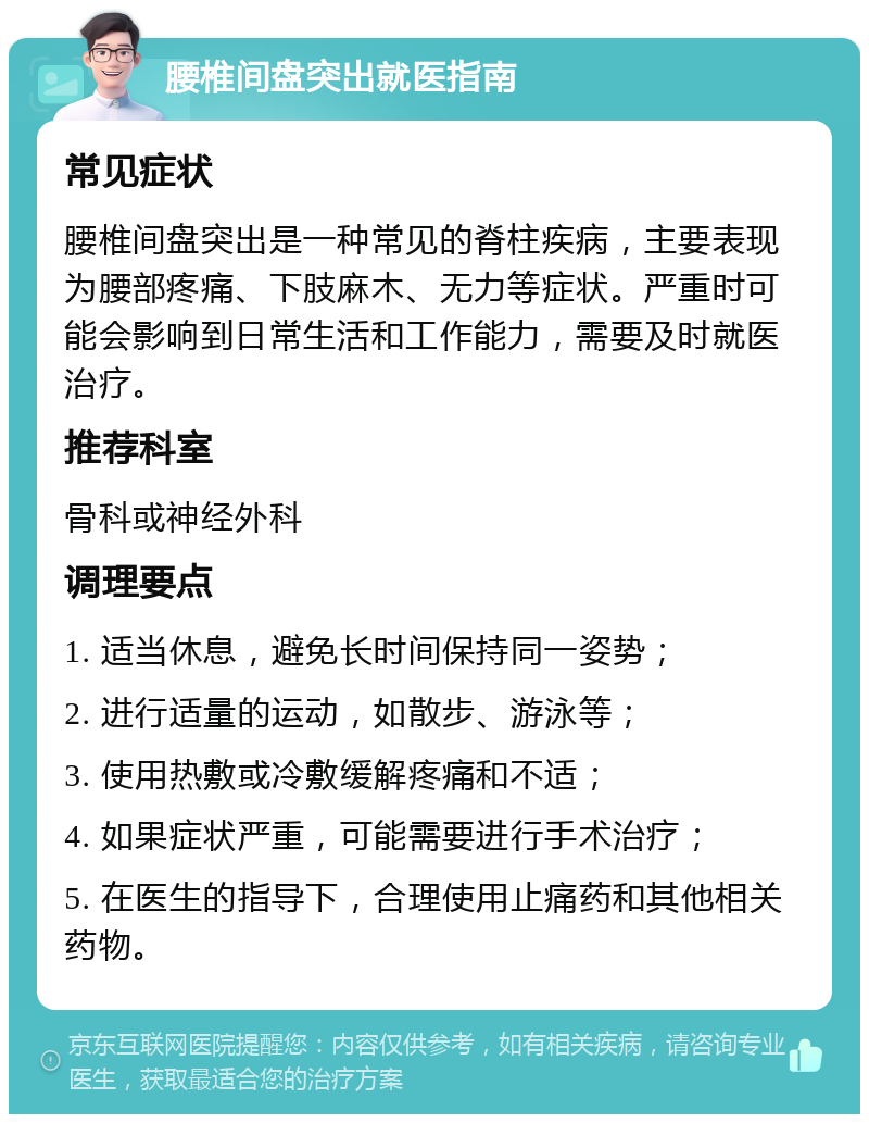 腰椎间盘突出就医指南 常见症状 腰椎间盘突出是一种常见的脊柱疾病，主要表现为腰部疼痛、下肢麻木、无力等症状。严重时可能会影响到日常生活和工作能力，需要及时就医治疗。 推荐科室 骨科或神经外科 调理要点 1. 适当休息，避免长时间保持同一姿势； 2. 进行适量的运动，如散步、游泳等； 3. 使用热敷或冷敷缓解疼痛和不适； 4. 如果症状严重，可能需要进行手术治疗； 5. 在医生的指导下，合理使用止痛药和其他相关药物。