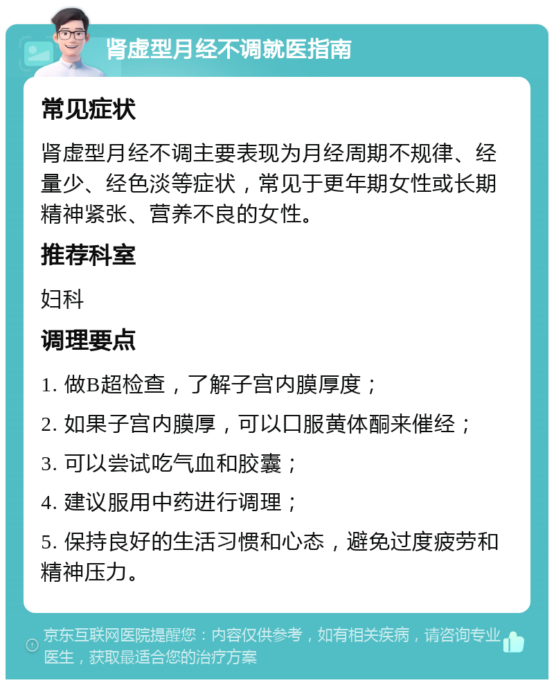 肾虚型月经不调就医指南 常见症状 肾虚型月经不调主要表现为月经周期不规律、经量少、经色淡等症状，常见于更年期女性或长期精神紧张、营养不良的女性。 推荐科室 妇科 调理要点 1. 做B超检查，了解子宫内膜厚度； 2. 如果子宫内膜厚，可以口服黄体酮来催经； 3. 可以尝试吃气血和胶囊； 4. 建议服用中药进行调理； 5. 保持良好的生活习惯和心态，避免过度疲劳和精神压力。