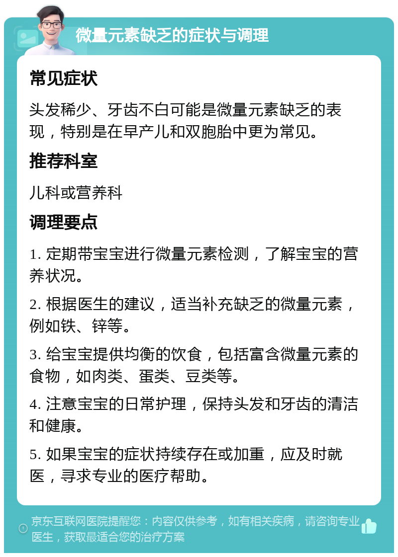 微量元素缺乏的症状与调理 常见症状 头发稀少、牙齿不白可能是微量元素缺乏的表现，特别是在早产儿和双胞胎中更为常见。 推荐科室 儿科或营养科 调理要点 1. 定期带宝宝进行微量元素检测，了解宝宝的营养状况。 2. 根据医生的建议，适当补充缺乏的微量元素，例如铁、锌等。 3. 给宝宝提供均衡的饮食，包括富含微量元素的食物，如肉类、蛋类、豆类等。 4. 注意宝宝的日常护理，保持头发和牙齿的清洁和健康。 5. 如果宝宝的症状持续存在或加重，应及时就医，寻求专业的医疗帮助。