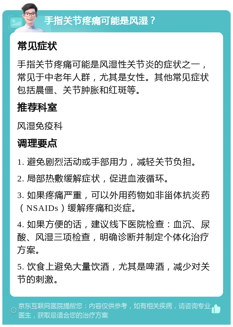 手指关节疼痛可能是风湿？ 常见症状 手指关节疼痛可能是风湿性关节炎的症状之一，常见于中老年人群，尤其是女性。其他常见症状包括晨僵、关节肿胀和红斑等。 推荐科室 风湿免疫科 调理要点 1. 避免剧烈活动或手部用力，减轻关节负担。 2. 局部热敷缓解症状，促进血液循环。 3. 如果疼痛严重，可以外用药物如非甾体抗炎药（NSAIDs）缓解疼痛和炎症。 4. 如果方便的话，建议线下医院检查：血沉、尿酸、风湿三项检查，明确诊断并制定个体化治疗方案。 5. 饮食上避免大量饮酒，尤其是啤酒，减少对关节的刺激。