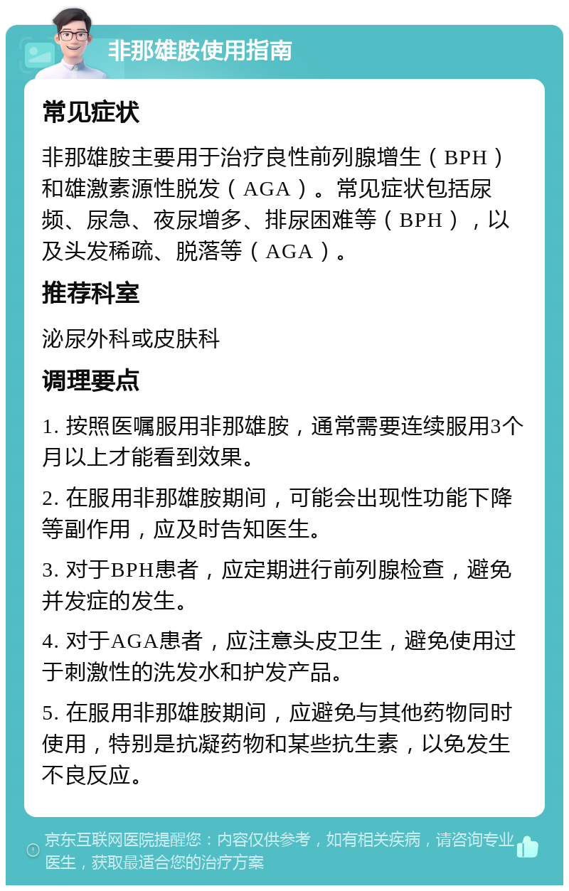 非那雄胺使用指南 常见症状 非那雄胺主要用于治疗良性前列腺增生（BPH）和雄激素源性脱发（AGA）。常见症状包括尿频、尿急、夜尿增多、排尿困难等（BPH），以及头发稀疏、脱落等（AGA）。 推荐科室 泌尿外科或皮肤科 调理要点 1. 按照医嘱服用非那雄胺，通常需要连续服用3个月以上才能看到效果。 2. 在服用非那雄胺期间，可能会出现性功能下降等副作用，应及时告知医生。 3. 对于BPH患者，应定期进行前列腺检查，避免并发症的发生。 4. 对于AGA患者，应注意头皮卫生，避免使用过于刺激性的洗发水和护发产品。 5. 在服用非那雄胺期间，应避免与其他药物同时使用，特别是抗凝药物和某些抗生素，以免发生不良反应。