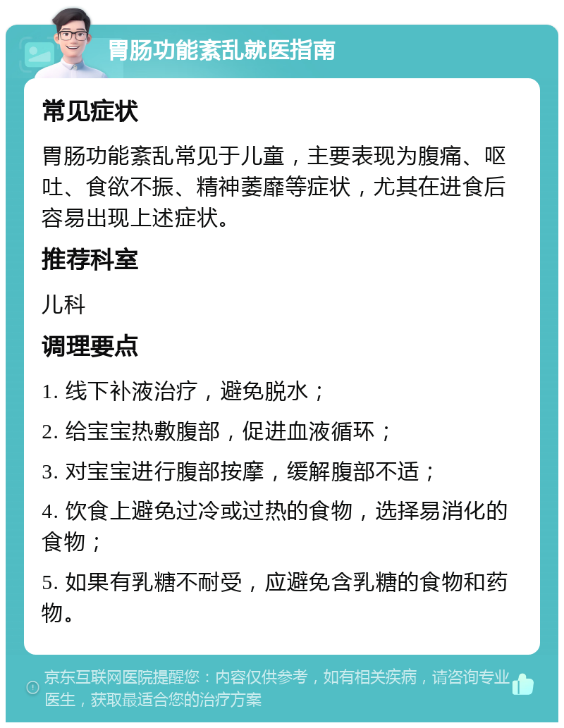 胃肠功能紊乱就医指南 常见症状 胃肠功能紊乱常见于儿童，主要表现为腹痛、呕吐、食欲不振、精神萎靡等症状，尤其在进食后容易出现上述症状。 推荐科室 儿科 调理要点 1. 线下补液治疗，避免脱水； 2. 给宝宝热敷腹部，促进血液循环； 3. 对宝宝进行腹部按摩，缓解腹部不适； 4. 饮食上避免过冷或过热的食物，选择易消化的食物； 5. 如果有乳糖不耐受，应避免含乳糖的食物和药物。