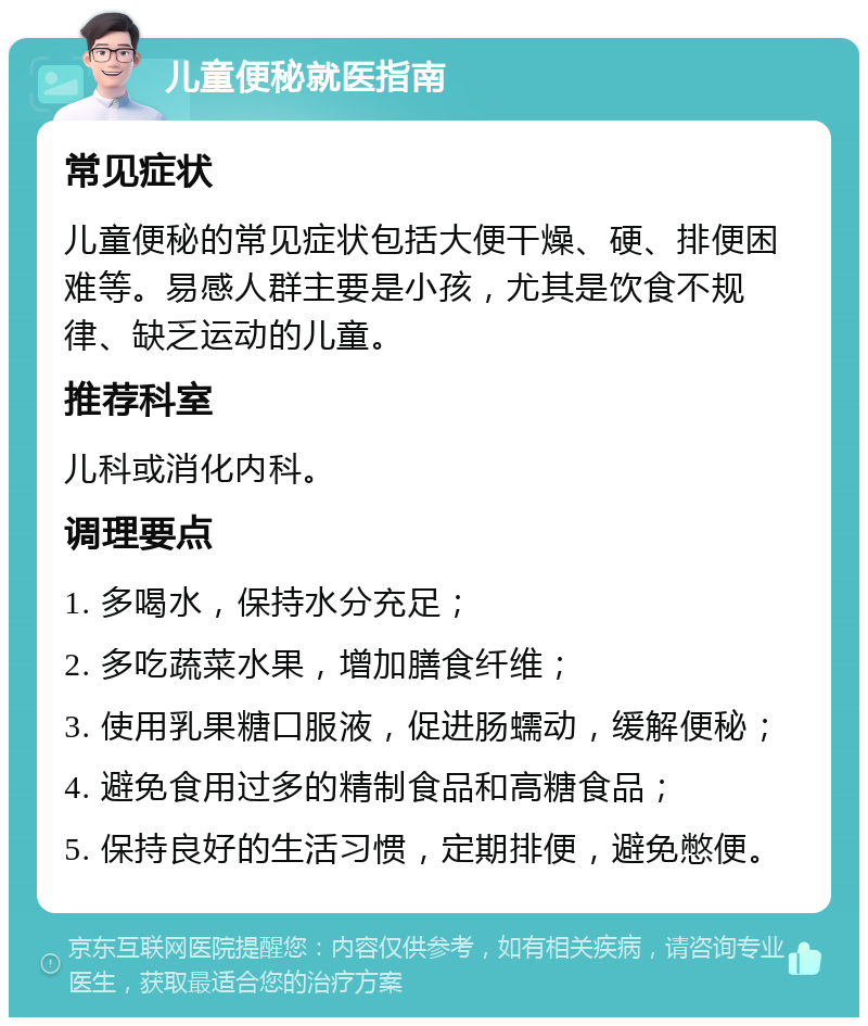 儿童便秘就医指南 常见症状 儿童便秘的常见症状包括大便干燥、硬、排便困难等。易感人群主要是小孩，尤其是饮食不规律、缺乏运动的儿童。 推荐科室 儿科或消化内科。 调理要点 1. 多喝水，保持水分充足； 2. 多吃蔬菜水果，增加膳食纤维； 3. 使用乳果糖口服液，促进肠蠕动，缓解便秘； 4. 避免食用过多的精制食品和高糖食品； 5. 保持良好的生活习惯，定期排便，避免憋便。