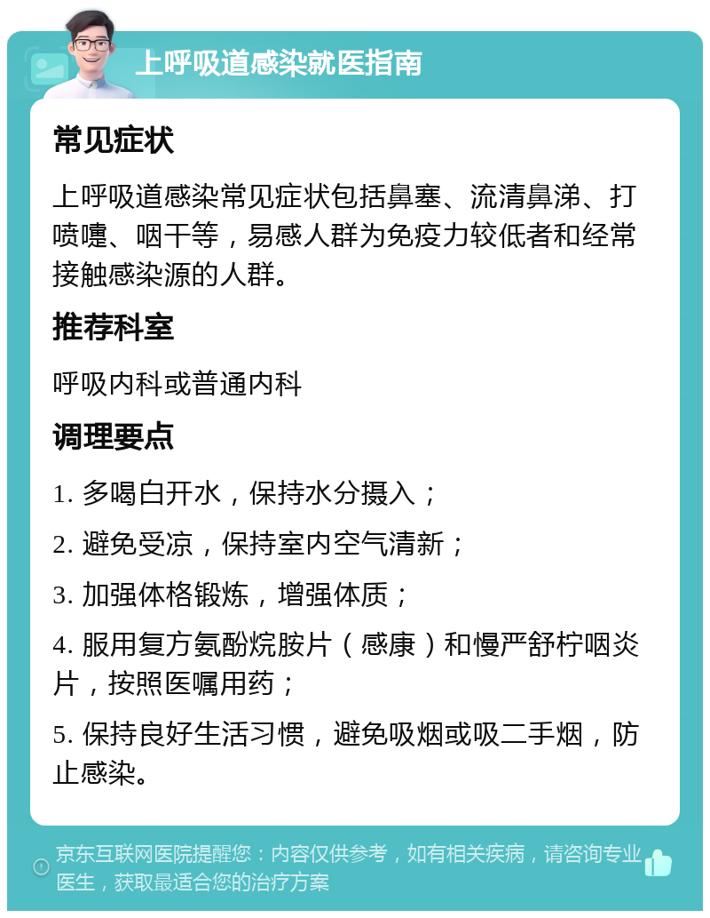 上呼吸道感染就医指南 常见症状 上呼吸道感染常见症状包括鼻塞、流清鼻涕、打喷嚏、咽干等，易感人群为免疫力较低者和经常接触感染源的人群。 推荐科室 呼吸内科或普通内科 调理要点 1. 多喝白开水，保持水分摄入； 2. 避免受凉，保持室内空气清新； 3. 加强体格锻炼，增强体质； 4. 服用复方氨酚烷胺片（感康）和慢严舒柠咽炎片，按照医嘱用药； 5. 保持良好生活习惯，避免吸烟或吸二手烟，防止感染。