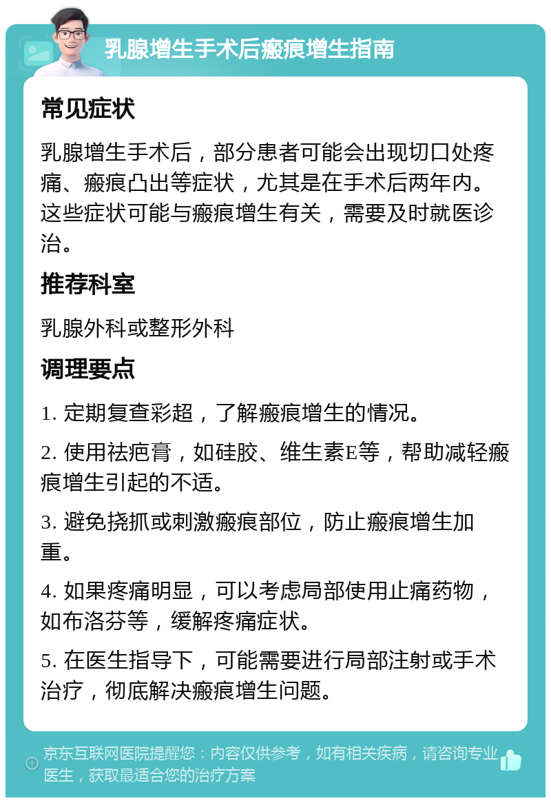 乳腺增生手术后瘢痕增生指南 常见症状 乳腺增生手术后，部分患者可能会出现切口处疼痛、瘢痕凸出等症状，尤其是在手术后两年内。这些症状可能与瘢痕增生有关，需要及时就医诊治。 推荐科室 乳腺外科或整形外科 调理要点 1. 定期复查彩超，了解瘢痕增生的情况。 2. 使用祛疤膏，如硅胶、维生素E等，帮助减轻瘢痕增生引起的不适。 3. 避免挠抓或刺激瘢痕部位，防止瘢痕增生加重。 4. 如果疼痛明显，可以考虑局部使用止痛药物，如布洛芬等，缓解疼痛症状。 5. 在医生指导下，可能需要进行局部注射或手术治疗，彻底解决瘢痕增生问题。