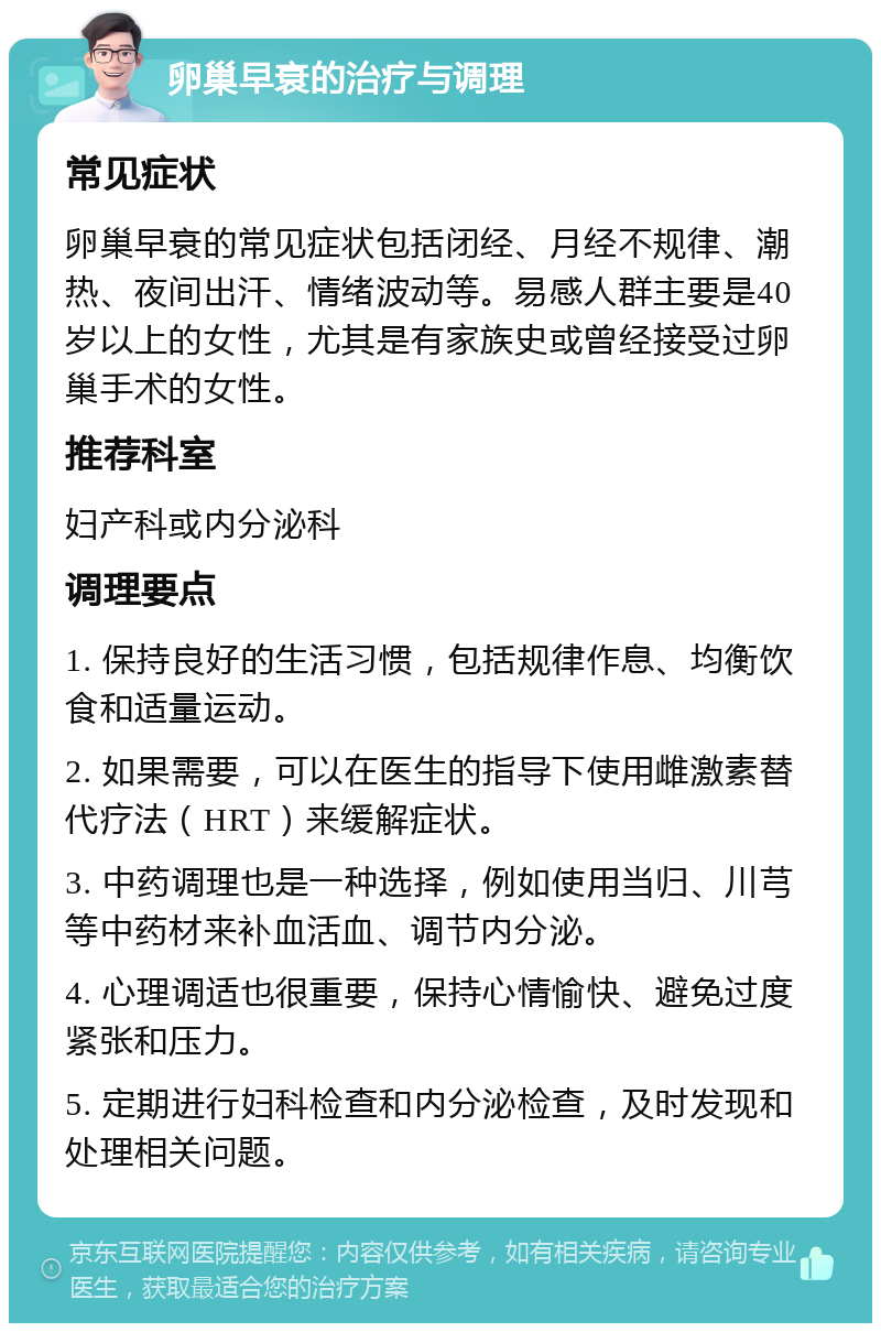 卵巢早衰的治疗与调理 常见症状 卵巢早衰的常见症状包括闭经、月经不规律、潮热、夜间出汗、情绪波动等。易感人群主要是40岁以上的女性，尤其是有家族史或曾经接受过卵巢手术的女性。 推荐科室 妇产科或内分泌科 调理要点 1. 保持良好的生活习惯，包括规律作息、均衡饮食和适量运动。 2. 如果需要，可以在医生的指导下使用雌激素替代疗法（HRT）来缓解症状。 3. 中药调理也是一种选择，例如使用当归、川芎等中药材来补血活血、调节内分泌。 4. 心理调适也很重要，保持心情愉快、避免过度紧张和压力。 5. 定期进行妇科检查和内分泌检查，及时发现和处理相关问题。