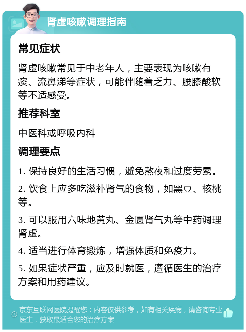 肾虚咳嗽调理指南 常见症状 肾虚咳嗽常见于中老年人，主要表现为咳嗽有痰、流鼻涕等症状，可能伴随着乏力、腰膝酸软等不适感受。 推荐科室 中医科或呼吸内科 调理要点 1. 保持良好的生活习惯，避免熬夜和过度劳累。 2. 饮食上应多吃滋补肾气的食物，如黑豆、核桃等。 3. 可以服用六味地黄丸、金匮肾气丸等中药调理肾虚。 4. 适当进行体育锻炼，增强体质和免疫力。 5. 如果症状严重，应及时就医，遵循医生的治疗方案和用药建议。