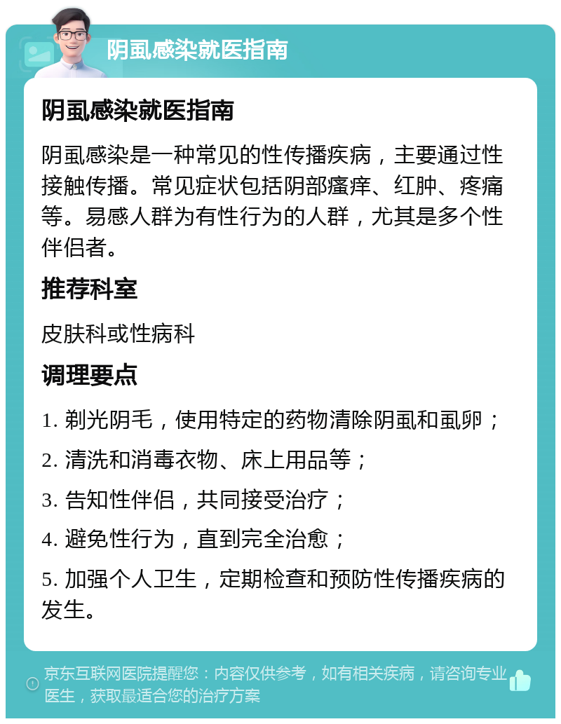 阴虱感染就医指南 阴虱感染就医指南 阴虱感染是一种常见的性传播疾病，主要通过性接触传播。常见症状包括阴部瘙痒、红肿、疼痛等。易感人群为有性行为的人群，尤其是多个性伴侣者。 推荐科室 皮肤科或性病科 调理要点 1. 剃光阴毛，使用特定的药物清除阴虱和虱卵； 2. 清洗和消毒衣物、床上用品等； 3. 告知性伴侣，共同接受治疗； 4. 避免性行为，直到完全治愈； 5. 加强个人卫生，定期检查和预防性传播疾病的发生。