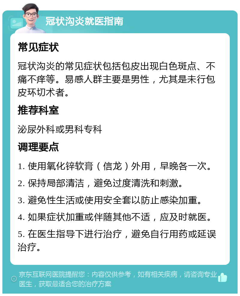 冠状沟炎就医指南 常见症状 冠状沟炎的常见症状包括包皮出现白色斑点、不痛不痒等。易感人群主要是男性，尤其是未行包皮环切术者。 推荐科室 泌尿外科或男科专科 调理要点 1. 使用氧化锌软膏（信龙）外用，早晚各一次。 2. 保持局部清洁，避免过度清洗和刺激。 3. 避免性生活或使用安全套以防止感染加重。 4. 如果症状加重或伴随其他不适，应及时就医。 5. 在医生指导下进行治疗，避免自行用药或延误治疗。