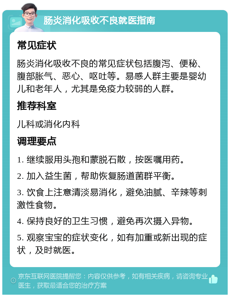 肠炎消化吸收不良就医指南 常见症状 肠炎消化吸收不良的常见症状包括腹泻、便秘、腹部胀气、恶心、呕吐等。易感人群主要是婴幼儿和老年人，尤其是免疫力较弱的人群。 推荐科室 儿科或消化内科 调理要点 1. 继续服用头孢和蒙脱石散，按医嘱用药。 2. 加入益生菌，帮助恢复肠道菌群平衡。 3. 饮食上注意清淡易消化，避免油腻、辛辣等刺激性食物。 4. 保持良好的卫生习惯，避免再次摄入异物。 5. 观察宝宝的症状变化，如有加重或新出现的症状，及时就医。