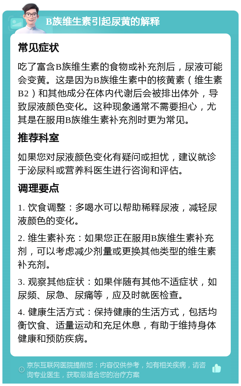 B族维生素引起尿黄的解释 常见症状 吃了富含B族维生素的食物或补充剂后，尿液可能会变黄。这是因为B族维生素中的核黄素（维生素B2）和其他成分在体内代谢后会被排出体外，导致尿液颜色变化。这种现象通常不需要担心，尤其是在服用B族维生素补充剂时更为常见。 推荐科室 如果您对尿液颜色变化有疑问或担忧，建议就诊于泌尿科或营养科医生进行咨询和评估。 调理要点 1. 饮食调整：多喝水可以帮助稀释尿液，减轻尿液颜色的变化。 2. 维生素补充：如果您正在服用B族维生素补充剂，可以考虑减少剂量或更换其他类型的维生素补充剂。 3. 观察其他症状：如果伴随有其他不适症状，如尿频、尿急、尿痛等，应及时就医检查。 4. 健康生活方式：保持健康的生活方式，包括均衡饮食、适量运动和充足休息，有助于维持身体健康和预防疾病。