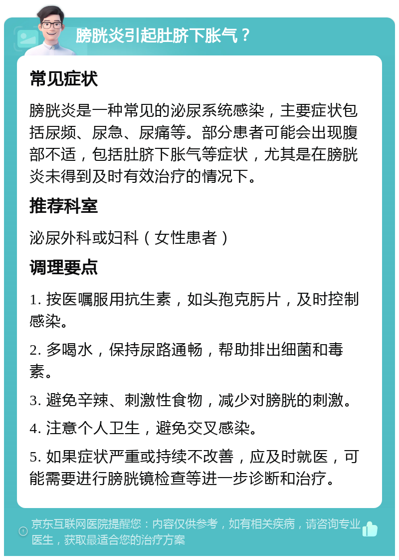 膀胱炎引起肚脐下胀气？ 常见症状 膀胱炎是一种常见的泌尿系统感染，主要症状包括尿频、尿急、尿痛等。部分患者可能会出现腹部不适，包括肚脐下胀气等症状，尤其是在膀胱炎未得到及时有效治疗的情况下。 推荐科室 泌尿外科或妇科（女性患者） 调理要点 1. 按医嘱服用抗生素，如头孢克肟片，及时控制感染。 2. 多喝水，保持尿路通畅，帮助排出细菌和毒素。 3. 避免辛辣、刺激性食物，减少对膀胱的刺激。 4. 注意个人卫生，避免交叉感染。 5. 如果症状严重或持续不改善，应及时就医，可能需要进行膀胱镜检查等进一步诊断和治疗。