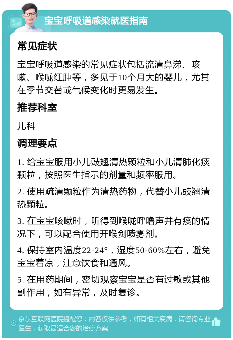 宝宝呼吸道感染就医指南 常见症状 宝宝呼吸道感染的常见症状包括流清鼻涕、咳嗽、喉咙红肿等，多见于10个月大的婴儿，尤其在季节交替或气候变化时更易发生。 推荐科室 儿科 调理要点 1. 给宝宝服用小儿豉翘清热颗粒和小儿清肺化痰颗粒，按照医生指示的剂量和频率服用。 2. 使用疏清颗粒作为清热药物，代替小儿豉翘清热颗粒。 3. 在宝宝咳嗽时，听得到喉咙呼噜声并有痰的情况下，可以配合使用开喉剑喷雾剂。 4. 保持室内温度22-24°，湿度50-60%左右，避免宝宝着凉，注意饮食和通风。 5. 在用药期间，密切观察宝宝是否有过敏或其他副作用，如有异常，及时复诊。