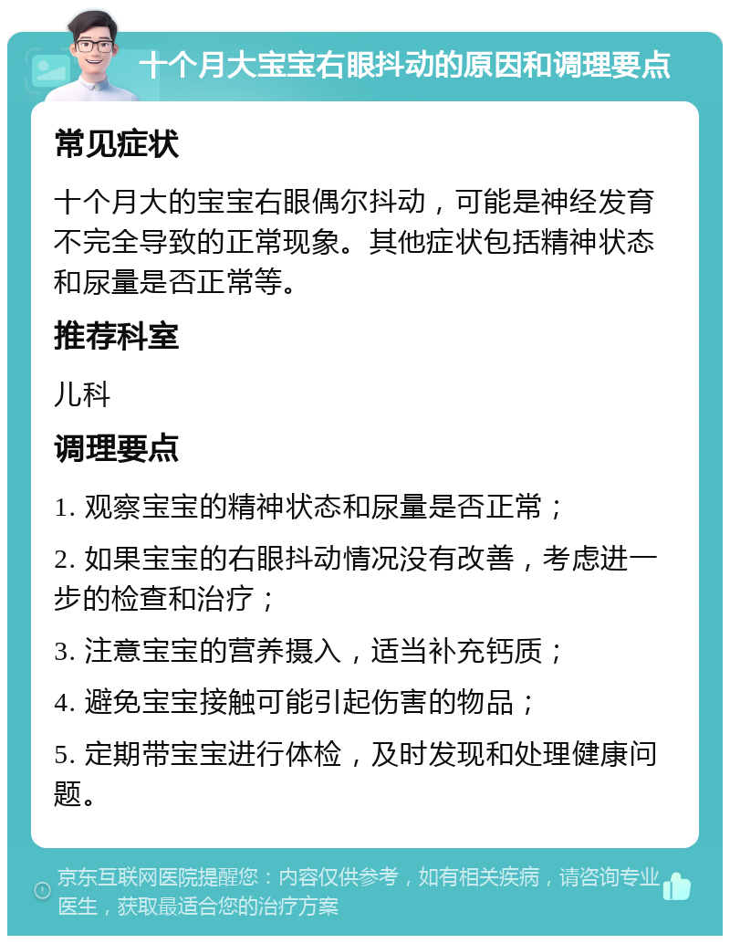 十个月大宝宝右眼抖动的原因和调理要点 常见症状 十个月大的宝宝右眼偶尔抖动，可能是神经发育不完全导致的正常现象。其他症状包括精神状态和尿量是否正常等。 推荐科室 儿科 调理要点 1. 观察宝宝的精神状态和尿量是否正常； 2. 如果宝宝的右眼抖动情况没有改善，考虑进一步的检查和治疗； 3. 注意宝宝的营养摄入，适当补充钙质； 4. 避免宝宝接触可能引起伤害的物品； 5. 定期带宝宝进行体检，及时发现和处理健康问题。