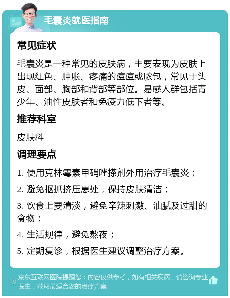 毛囊炎就医指南 常见症状 毛囊炎是一种常见的皮肤病，主要表现为皮肤上出现红色、肿胀、疼痛的痘痘或脓包，常见于头皮、面部、胸部和背部等部位。易感人群包括青少年、油性皮肤者和免疫力低下者等。 推荐科室 皮肤科 调理要点 1. 使用克林霉素甲硝唑搽剂外用治疗毛囊炎； 2. 避免抠抓挤压患处，保持皮肤清洁； 3. 饮食上要清淡，避免辛辣刺激、油腻及过甜的食物； 4. 生活规律，避免熬夜； 5. 定期复诊，根据医生建议调整治疗方案。