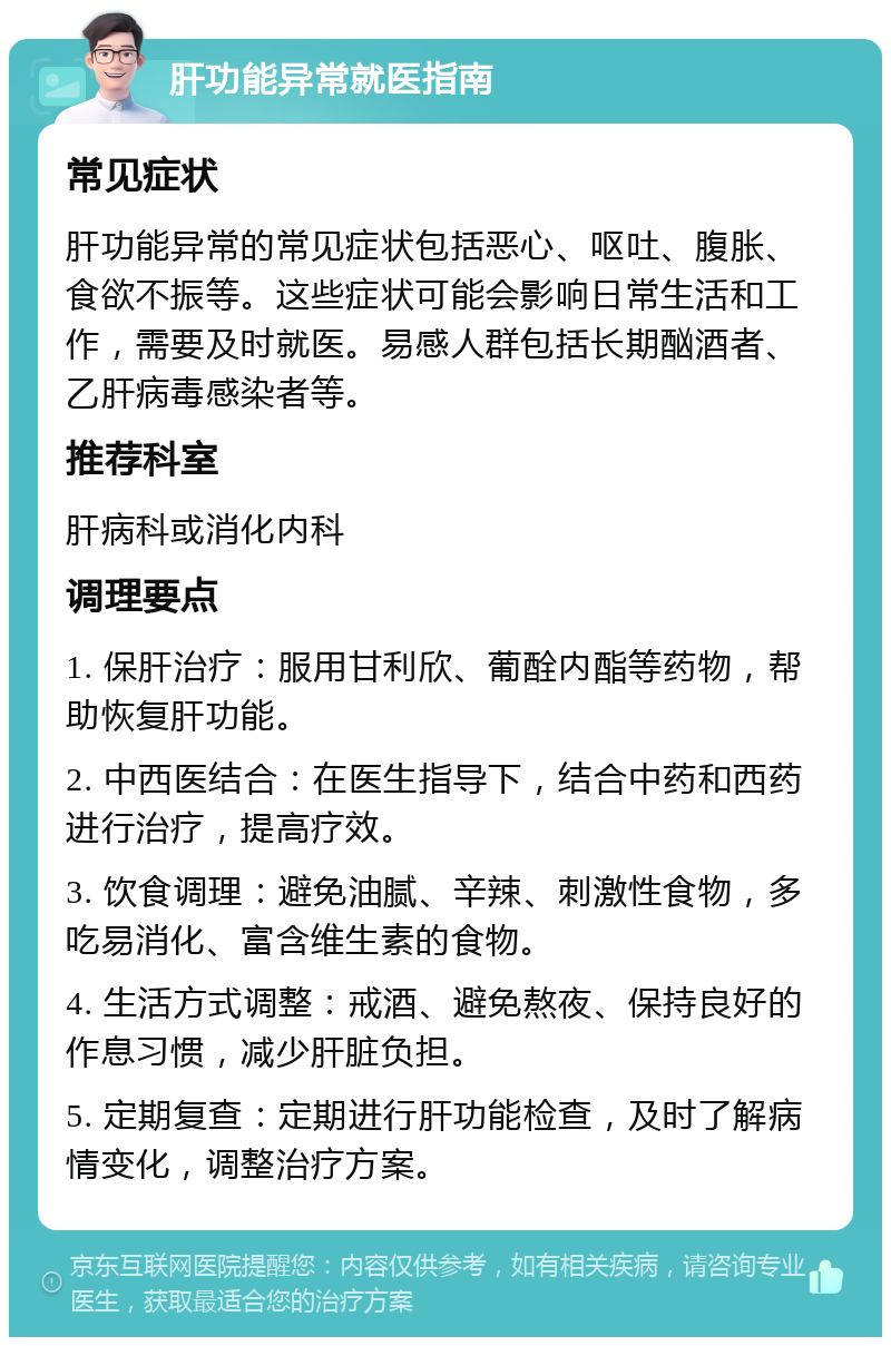 肝功能异常就医指南 常见症状 肝功能异常的常见症状包括恶心、呕吐、腹胀、食欲不振等。这些症状可能会影响日常生活和工作，需要及时就医。易感人群包括长期酗酒者、乙肝病毒感染者等。 推荐科室 肝病科或消化内科 调理要点 1. 保肝治疗：服用甘利欣、葡酫内酯等药物，帮助恢复肝功能。 2. 中西医结合：在医生指导下，结合中药和西药进行治疗，提高疗效。 3. 饮食调理：避免油腻、辛辣、刺激性食物，多吃易消化、富含维生素的食物。 4. 生活方式调整：戒酒、避免熬夜、保持良好的作息习惯，减少肝脏负担。 5. 定期复查：定期进行肝功能检查，及时了解病情变化，调整治疗方案。