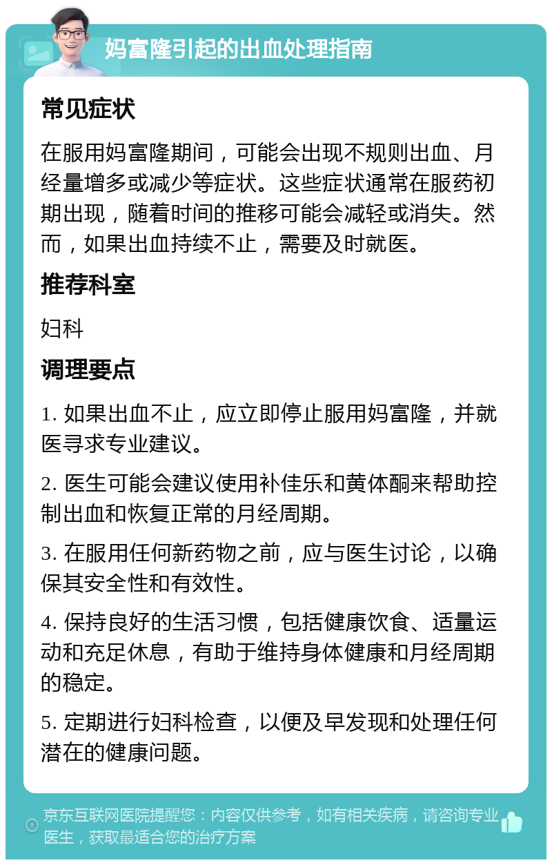 妈富隆引起的出血处理指南 常见症状 在服用妈富隆期间，可能会出现不规则出血、月经量增多或减少等症状。这些症状通常在服药初期出现，随着时间的推移可能会减轻或消失。然而，如果出血持续不止，需要及时就医。 推荐科室 妇科 调理要点 1. 如果出血不止，应立即停止服用妈富隆，并就医寻求专业建议。 2. 医生可能会建议使用补佳乐和黄体酮来帮助控制出血和恢复正常的月经周期。 3. 在服用任何新药物之前，应与医生讨论，以确保其安全性和有效性。 4. 保持良好的生活习惯，包括健康饮食、适量运动和充足休息，有助于维持身体健康和月经周期的稳定。 5. 定期进行妇科检查，以便及早发现和处理任何潜在的健康问题。