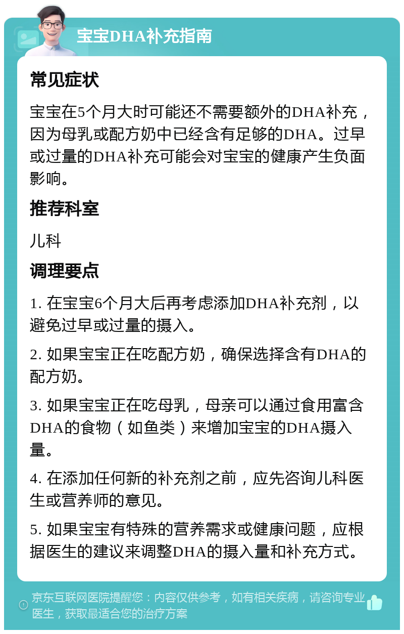 宝宝DHA补充指南 常见症状 宝宝在5个月大时可能还不需要额外的DHA补充，因为母乳或配方奶中已经含有足够的DHA。过早或过量的DHA补充可能会对宝宝的健康产生负面影响。 推荐科室 儿科 调理要点 1. 在宝宝6个月大后再考虑添加DHA补充剂，以避免过早或过量的摄入。 2. 如果宝宝正在吃配方奶，确保选择含有DHA的配方奶。 3. 如果宝宝正在吃母乳，母亲可以通过食用富含DHA的食物（如鱼类）来增加宝宝的DHA摄入量。 4. 在添加任何新的补充剂之前，应先咨询儿科医生或营养师的意见。 5. 如果宝宝有特殊的营养需求或健康问题，应根据医生的建议来调整DHA的摄入量和补充方式。