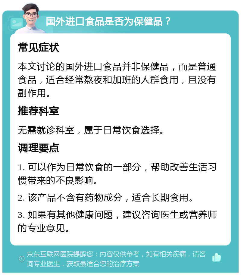 国外进口食品是否为保健品？ 常见症状 本文讨论的国外进口食品并非保健品，而是普通食品，适合经常熬夜和加班的人群食用，且没有副作用。 推荐科室 无需就诊科室，属于日常饮食选择。 调理要点 1. 可以作为日常饮食的一部分，帮助改善生活习惯带来的不良影响。 2. 该产品不含有药物成分，适合长期食用。 3. 如果有其他健康问题，建议咨询医生或营养师的专业意见。