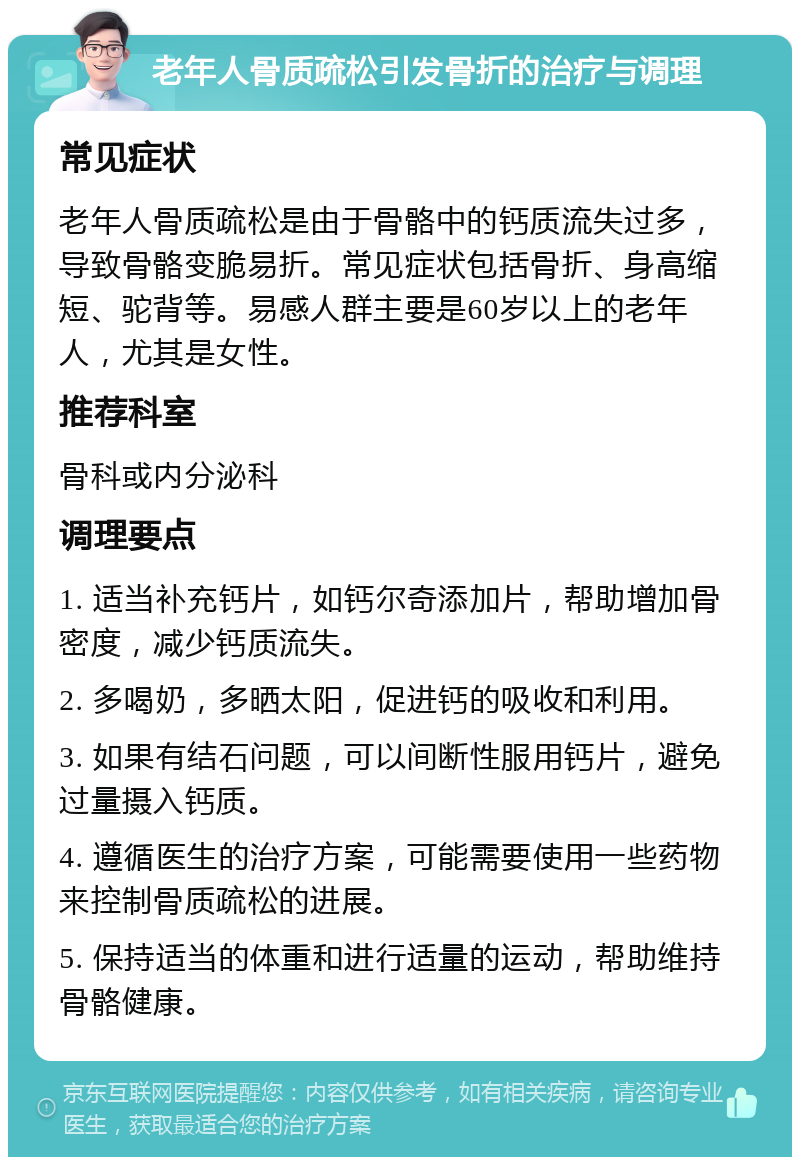 老年人骨质疏松引发骨折的治疗与调理 常见症状 老年人骨质疏松是由于骨骼中的钙质流失过多，导致骨骼变脆易折。常见症状包括骨折、身高缩短、驼背等。易感人群主要是60岁以上的老年人，尤其是女性。 推荐科室 骨科或内分泌科 调理要点 1. 适当补充钙片，如钙尔奇添加片，帮助增加骨密度，减少钙质流失。 2. 多喝奶，多晒太阳，促进钙的吸收和利用。 3. 如果有结石问题，可以间断性服用钙片，避免过量摄入钙质。 4. 遵循医生的治疗方案，可能需要使用一些药物来控制骨质疏松的进展。 5. 保持适当的体重和进行适量的运动，帮助维持骨骼健康。