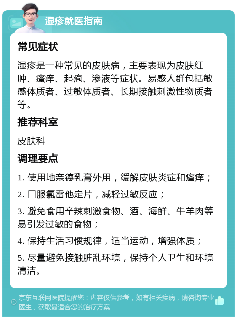 湿疹就医指南 常见症状 湿疹是一种常见的皮肤病，主要表现为皮肤红肿、瘙痒、起疱、渗液等症状。易感人群包括敏感体质者、过敏体质者、长期接触刺激性物质者等。 推荐科室 皮肤科 调理要点 1. 使用地奈德乳膏外用，缓解皮肤炎症和瘙痒； 2. 口服氯雷他定片，减轻过敏反应； 3. 避免食用辛辣刺激食物、酒、海鲜、牛羊肉等易引发过敏的食物； 4. 保持生活习惯规律，适当运动，增强体质； 5. 尽量避免接触脏乱环境，保持个人卫生和环境清洁。