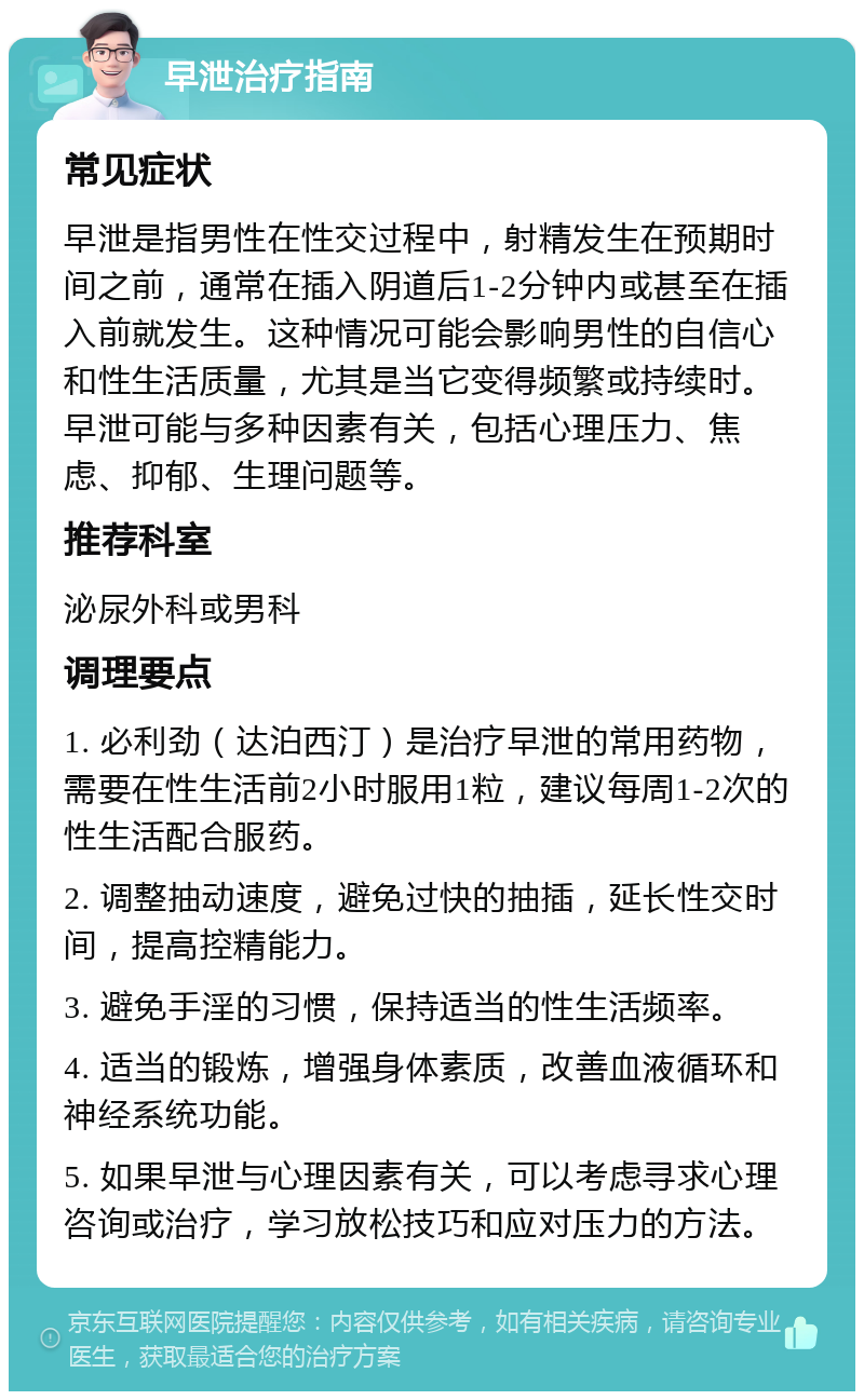 早泄治疗指南 常见症状 早泄是指男性在性交过程中，射精发生在预期时间之前，通常在插入阴道后1-2分钟内或甚至在插入前就发生。这种情况可能会影响男性的自信心和性生活质量，尤其是当它变得频繁或持续时。早泄可能与多种因素有关，包括心理压力、焦虑、抑郁、生理问题等。 推荐科室 泌尿外科或男科 调理要点 1. 必利劲（达泊西汀）是治疗早泄的常用药物，需要在性生活前2小时服用1粒，建议每周1-2次的性生活配合服药。 2. 调整抽动速度，避免过快的抽插，延长性交时间，提高控精能力。 3. 避免手淫的习惯，保持适当的性生活频率。 4. 适当的锻炼，增强身体素质，改善血液循环和神经系统功能。 5. 如果早泄与心理因素有关，可以考虑寻求心理咨询或治疗，学习放松技巧和应对压力的方法。